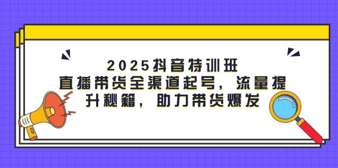 2025抖音特训班：直播带货全渠道起号，流量提升秘籍，助力带货爆发-来福网创