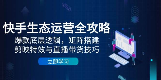 快手生态运营全攻略：爆款底层逻辑，矩阵搭建，剪映特效与直播带货技巧-来福网创