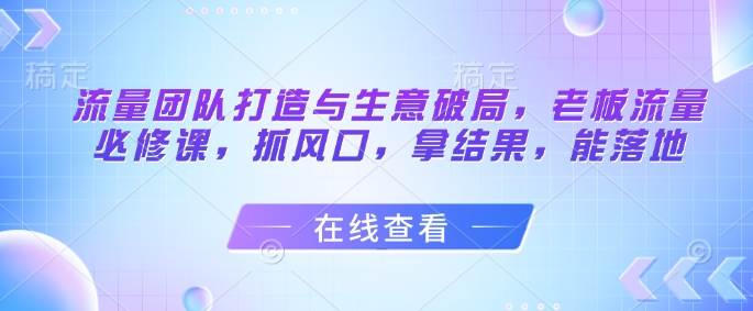流量团队打造与生意破局，老板流量必修课，抓风口，拿结果，能落地-来福网创