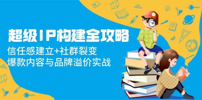 （14747期）超级IP构建全攻略：信任感建立+社群裂变，爆款内容与品牌溢价实战-来福网创