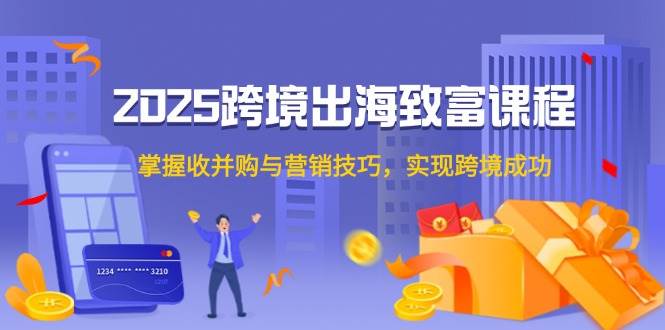 （14898期）2025跨境出海致富课程，掌握收并购与营销技巧，实现跨境成功-来福网创