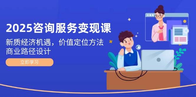 （14909期）2025咨询服务变现课：新质经济机遇，价值定位方法，商业路径设计-来福网创