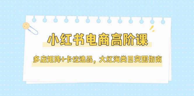 （14940期）小红书电商高阶课，多店矩阵+卡位选品，大红海类目突围指南（更新5月）-来福网创