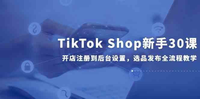 TikTok Shop新手30课，开店注册到后台设置，选品发布全流程教学-来福网创