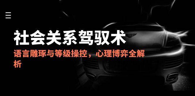 2025社会关系驾驭术，语言雕琢与等级操控，心理博弈全解析-来福网创
