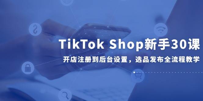 （14960期）TikTok Shop新手30课，开店注册到后台设置，选品发布全流程教学-来福网创