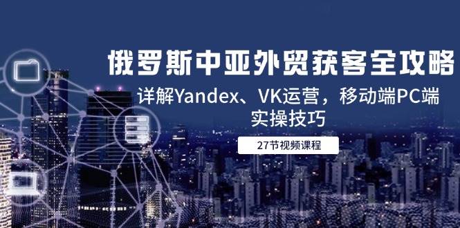 （14959期）俄罗斯中亚外贸获客全攻略，详解Yandex、VK运营，移动端PC端实操技巧-来福网创
