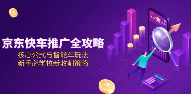 （15099期）京东快车推广全攻略，核心公式与智能车玩法，新手必学拉新收割策略-来福网创