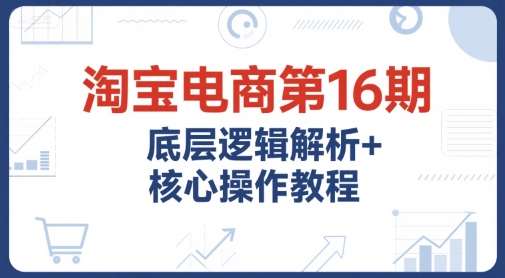 淘宝电商第16期，底层逻辑解析+核心操作教程，运营、推广提升能力的必学课程+配套资料-来福网创