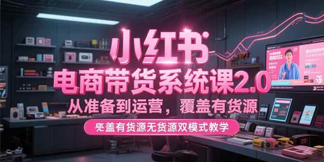 （15258期）小红书电商带货系统课2.0，从准备到运营，覆盖有货源无货源双模式教学-来福网创