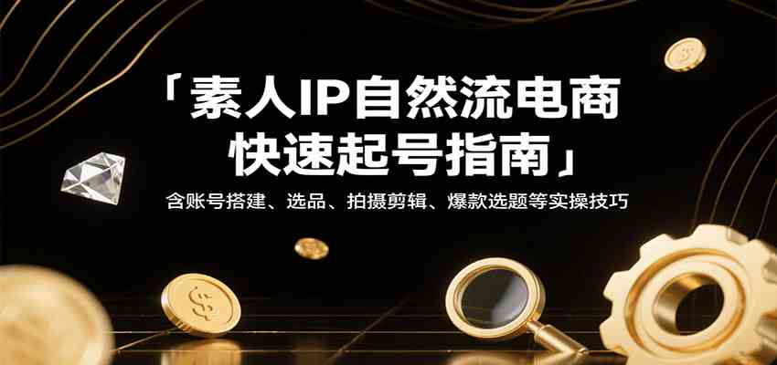 素人IP自然流电商快速起号指南，含账号搭建、选品、拍摄剪辑、爆款选题等实操技巧-来福网创