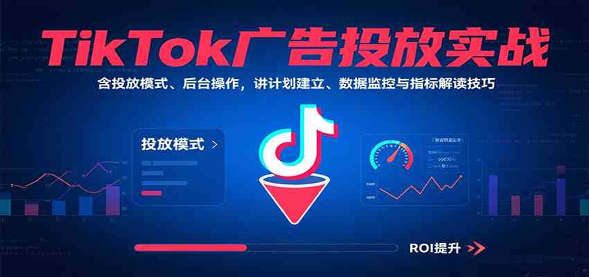 TikTok广告投放实战，含投放模式、后台操作，讲计划建立、数据监控与指标解读技巧-来福网创