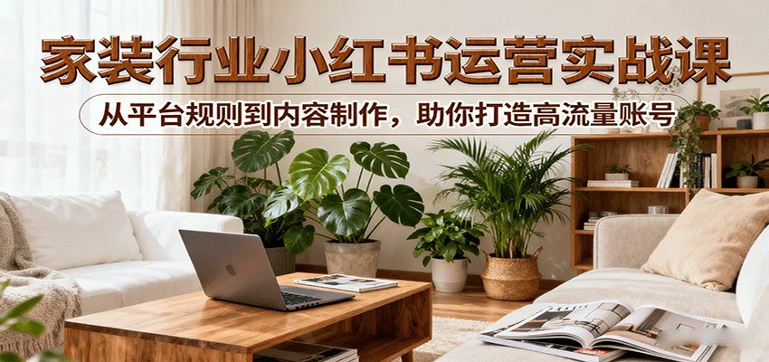 小红书家装行业运营实战课：从平台规则到内容制作，助你打造高流量账号-来福网创