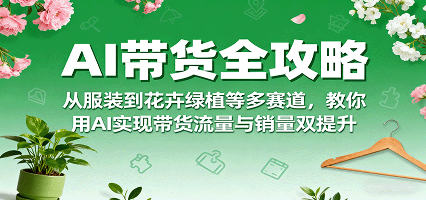 AI带货全攻略，从服装到花卉绿植等多赛道，教你用AI实现带货流量与销量双提升-来福网创