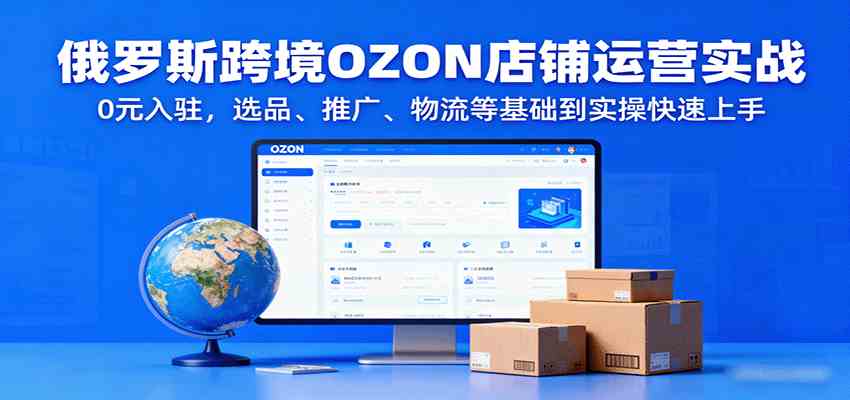 俄罗斯跨境OZON店铺运营实战，0元入驻，选品、推广、物流等基础到实操快速上手-来福网创