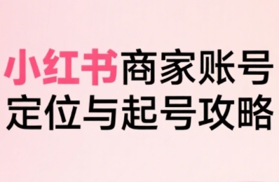 小红书电商全链路实战从定位到爆单，系统拆解小红书商家起号全流程（更新）-来福网创