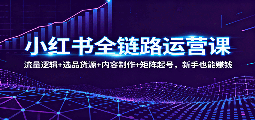 小红书全链路运营课：流量逻辑+选品货源+内容制作+矩阵起号，新手也能赚钱-来福网创