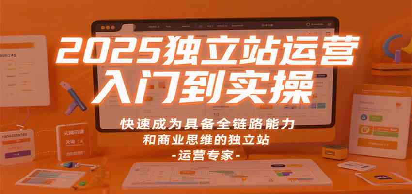 2025独立站运营入门到实操，快速成为具备全链路能力和商业思维的独立站运营专家-来福网创