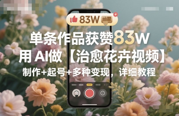 单条作品获赞83W，用AI做【治愈花卉视频】，制作+起号+多种变现，详细教程-来福网创