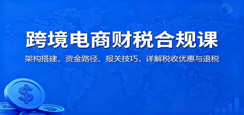 跨境电商财税合规课：架构搭建、资金路径、报关技巧，详解税收优惠与退税-来福网创