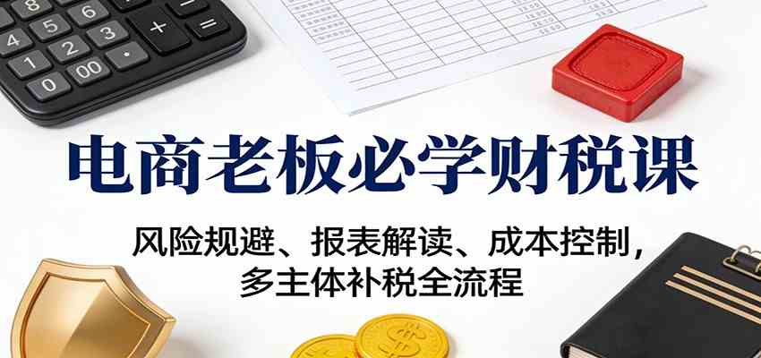 电商老板必学财税课：风险规避、报表解读、成本控制，多主体补税全流程-来福网创